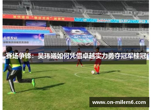 赛场争锋：吴玮曦如何凭借卓越实力勇夺冠军桂冠